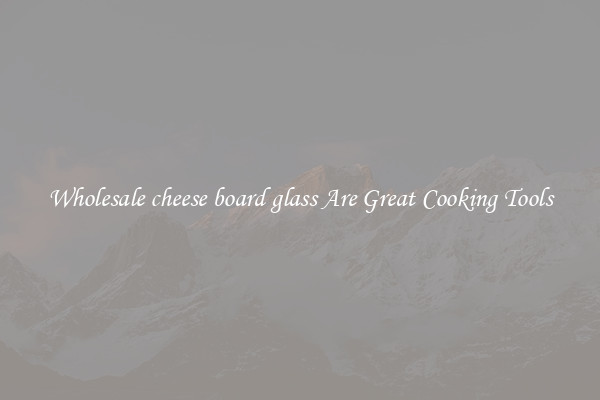 Wholesale cheese board glass Are Great Cooking Tools