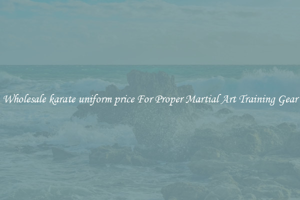 Wholesale karate uniform price For Proper Martial Art Training Gear